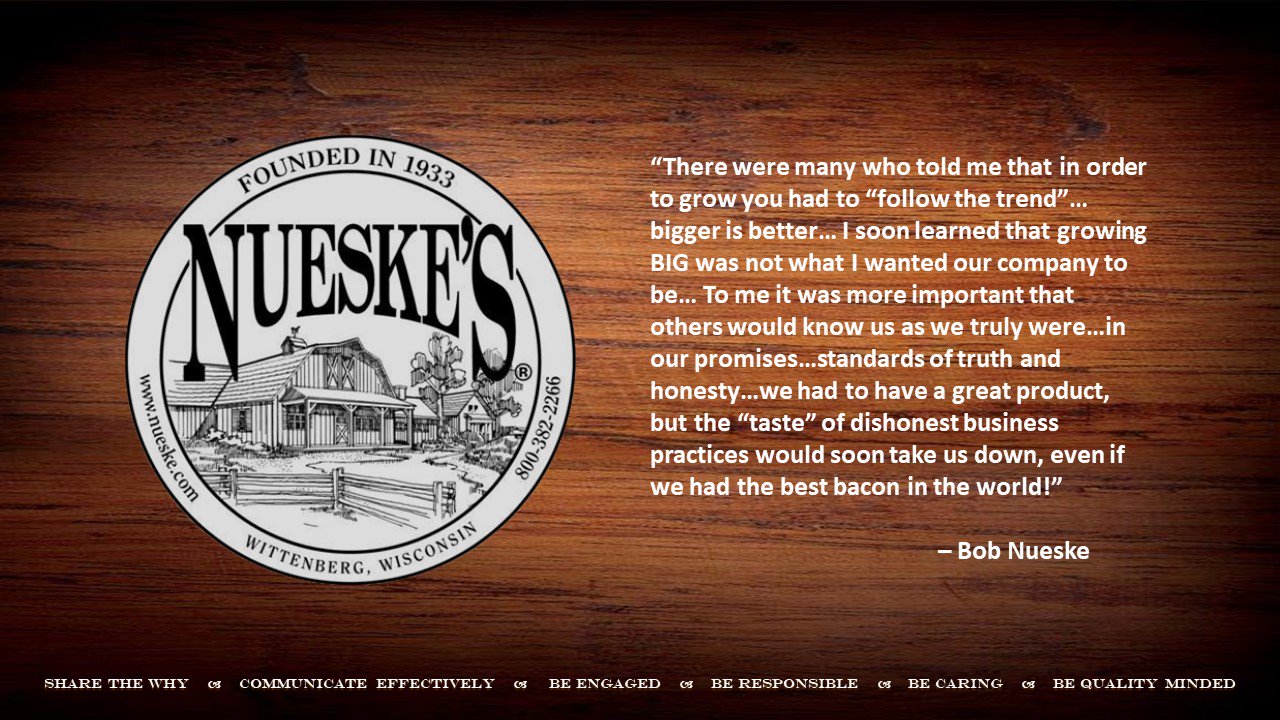 Nueske's Crest- "There were many who told me that in order to grow you had to 'follow the trend'... bigger is better... I soon learned that growing BIG was not what I wanted our company to be... To me it was more important that others would know us as we truly were... in our promises... standards of truth and honesty... we had to have a great product, but the "taste" of dishonest business practices would soon take us down, even if we had the best bacon in the world!"- Bob Nueske